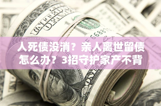 北京人死债没消？亲人离世留债怎么办？3招守护家产不背锅